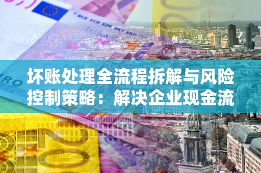 武汉坏账处理全流程拆解与风险控制策略：解决企业现金流顽疾的实战指南